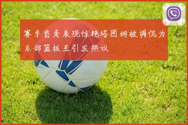 赛季首秀表现惊艳塔图姆被调侃为东部篮板王引发热议