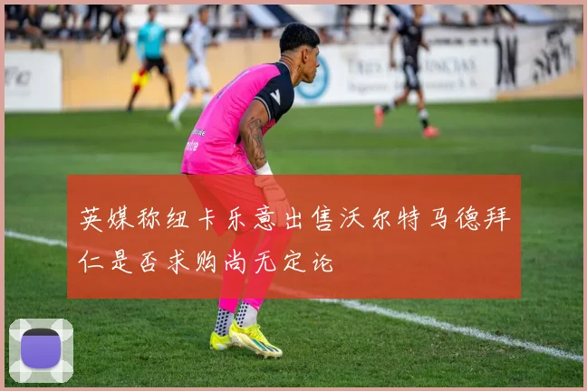 英媒称纽卡乐意出售沃尔特马德拜仁是否求购尚无定论