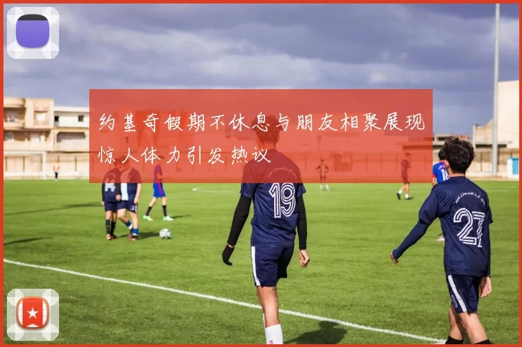 约基奇假期不休息与朋友相聚展现惊人体力引发热议