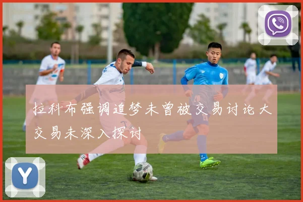 拉科布强调追梦未曾被交易讨论大交易未深入探讨