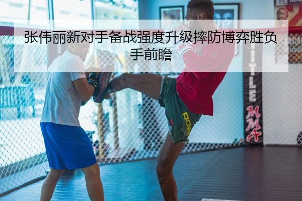 张伟丽新对手备战强度升级摔防博弈胜负手前瞻