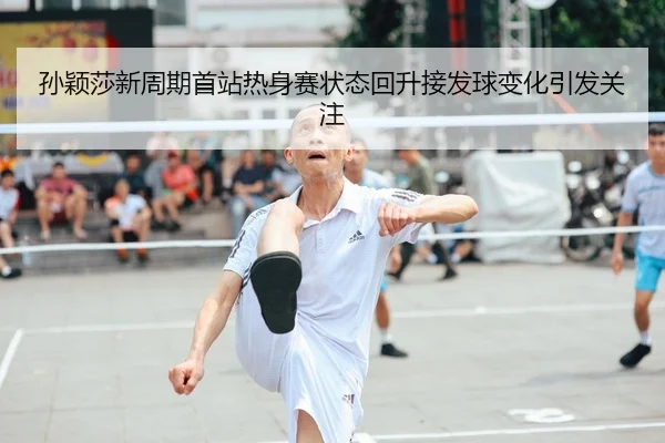 孙颖莎新周期首站热身赛状态回升接发球变化引发关注