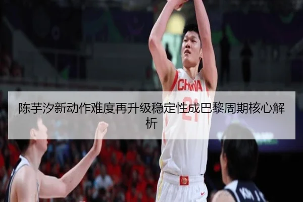陈芋汐新动作难度再升级稳定性成巴黎周期核心解析
