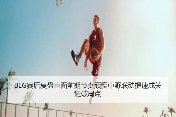 BLG赛后复盘直面前期节奏顽疾中野联动提速成关键破局点