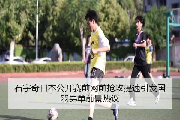 石宇奇日本公开赛前网前抢攻提速引发国羽男单前景热议